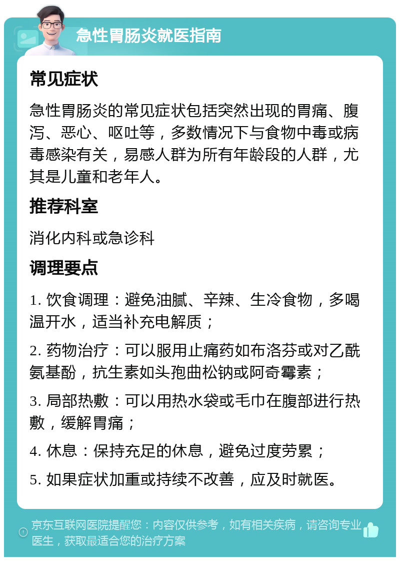 急性胃肠炎就医指南 常见症状 急性胃肠炎的常见症状包括突然出现的胃痛、腹泻、恶心、呕吐等，多数情况下与食物中毒或病毒感染有关，易感人群为所有年龄段的人群，尤其是儿童和老年人。 推荐科室 消化内科或急诊科 调理要点 1. 饮食调理：避免油腻、辛辣、生冷食物，多喝温开水，适当补充电解质； 2. 药物治疗：可以服用止痛药如布洛芬或对乙酰氨基酚，抗生素如头孢曲松钠或阿奇霉素； 3. 局部热敷：可以用热水袋或毛巾在腹部进行热敷，缓解胃痛； 4. 休息：保持充足的休息，避免过度劳累； 5. 如果症状加重或持续不改善，应及时就医。