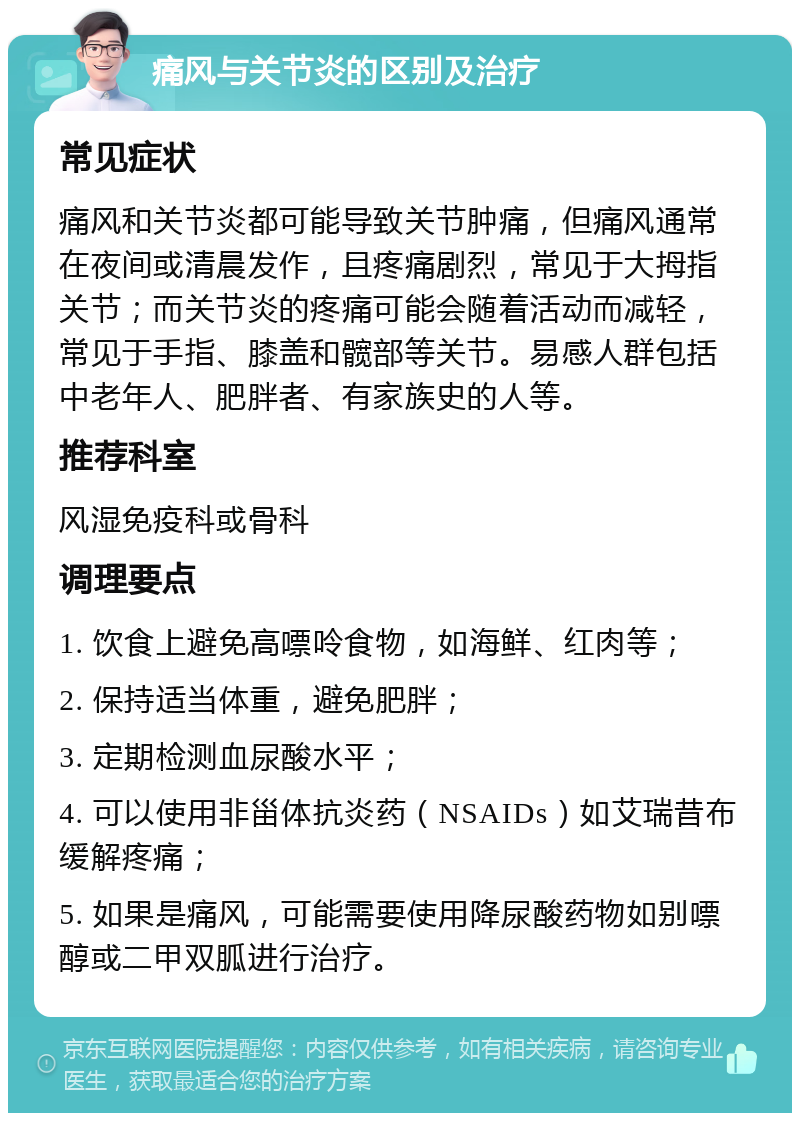 痛风与关节炎的区别及治疗 常见症状 痛风和关节炎都可能导致关节肿痛，但痛风通常在夜间或清晨发作，且疼痛剧烈，常见于大拇指关节；而关节炎的疼痛可能会随着活动而减轻，常见于手指、膝盖和髋部等关节。易感人群包括中老年人、肥胖者、有家族史的人等。 推荐科室 风湿免疫科或骨科 调理要点 1. 饮食上避免高嘌呤食物，如海鲜、红肉等； 2. 保持适当体重，避免肥胖； 3. 定期检测血尿酸水平； 4. 可以使用非甾体抗炎药（NSAIDs）如艾瑞昔布缓解疼痛； 5. 如果是痛风，可能需要使用降尿酸药物如别嘌醇或二甲双胍进行治疗。