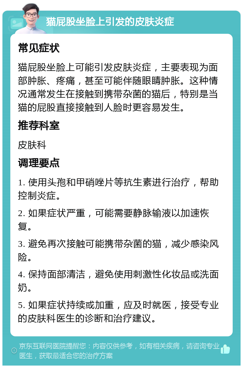 猫屁股坐脸上引发的皮肤炎症 常见症状 猫屁股坐脸上可能引发皮肤炎症，主要表现为面部肿胀、疼痛，甚至可能伴随眼睛肿胀。这种情况通常发生在接触到携带杂菌的猫后，特别是当猫的屁股直接接触到人脸时更容易发生。 推荐科室 皮肤科 调理要点 1. 使用头孢和甲硝唑片等抗生素进行治疗，帮助控制炎症。 2. 如果症状严重，可能需要静脉输液以加速恢复。 3. 避免再次接触可能携带杂菌的猫，减少感染风险。 4. 保持面部清洁，避免使用刺激性化妆品或洗面奶。 5. 如果症状持续或加重，应及时就医，接受专业的皮肤科医生的诊断和治疗建议。