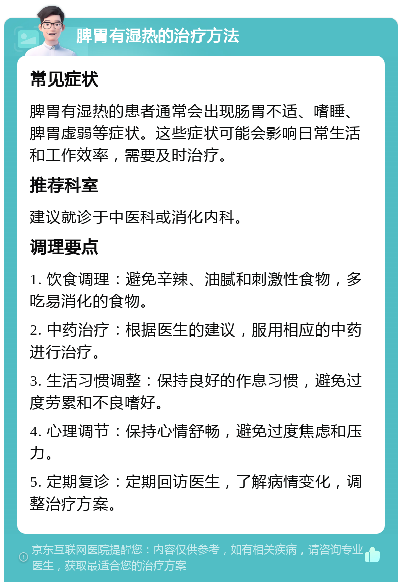 脾胃有湿热的治疗方法 常见症状 脾胃有湿热的患者通常会出现肠胃不适、嗜睡、脾胃虚弱等症状。这些症状可能会影响日常生活和工作效率，需要及时治疗。 推荐科室 建议就诊于中医科或消化内科。 调理要点 1. 饮食调理：避免辛辣、油腻和刺激性食物，多吃易消化的食物。 2. 中药治疗：根据医生的建议，服用相应的中药进行治疗。 3. 生活习惯调整：保持良好的作息习惯，避免过度劳累和不良嗜好。 4. 心理调节：保持心情舒畅，避免过度焦虑和压力。 5. 定期复诊：定期回访医生，了解病情变化，调整治疗方案。