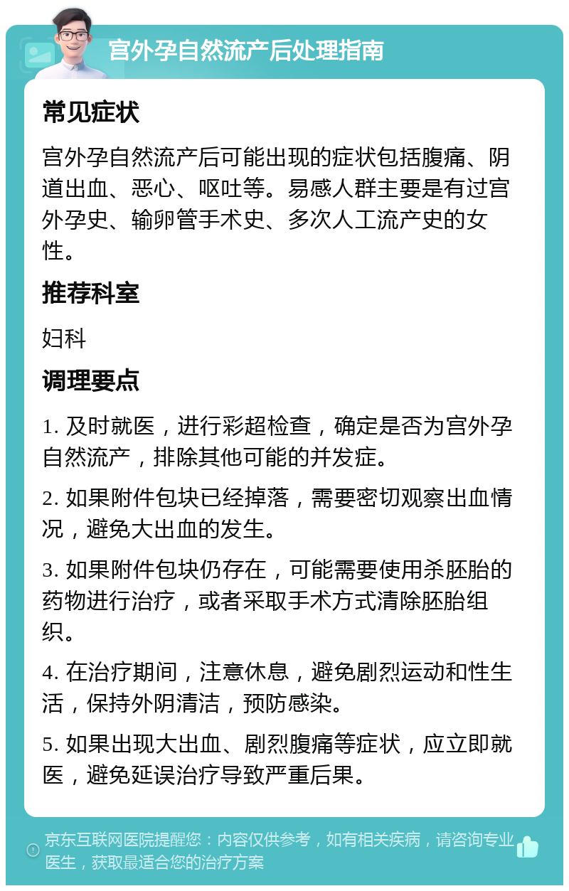 宫外孕自然流产后处理指南 常见症状 宫外孕自然流产后可能出现的症状包括腹痛、阴道出血、恶心、呕吐等。易感人群主要是有过宫外孕史、输卵管手术史、多次人工流产史的女性。 推荐科室 妇科 调理要点 1. 及时就医，进行彩超检查，确定是否为宫外孕自然流产，排除其他可能的并发症。 2. 如果附件包块已经掉落，需要密切观察出血情况，避免大出血的发生。 3. 如果附件包块仍存在，可能需要使用杀胚胎的药物进行治疗，或者采取手术方式清除胚胎组织。 4. 在治疗期间，注意休息，避免剧烈运动和性生活，保持外阴清洁，预防感染。 5. 如果出现大出血、剧烈腹痛等症状，应立即就医，避免延误治疗导致严重后果。