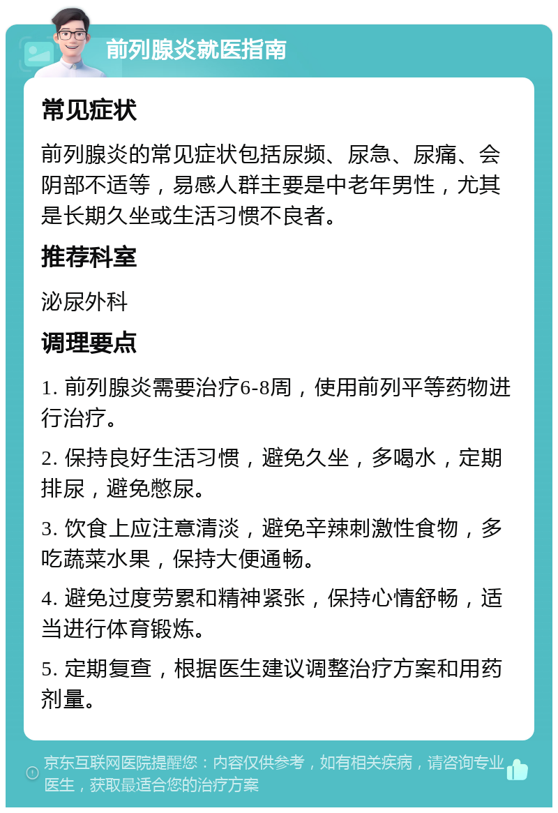 前列腺炎就医指南 常见症状 前列腺炎的常见症状包括尿频、尿急、尿痛、会阴部不适等，易感人群主要是中老年男性，尤其是长期久坐或生活习惯不良者。 推荐科室 泌尿外科 调理要点 1. 前列腺炎需要治疗6-8周，使用前列平等药物进行治疗。 2. 保持良好生活习惯，避免久坐，多喝水，定期排尿，避免憋尿。 3. 饮食上应注意清淡，避免辛辣刺激性食物，多吃蔬菜水果，保持大便通畅。 4. 避免过度劳累和精神紧张，保持心情舒畅，适当进行体育锻炼。 5. 定期复查，根据医生建议调整治疗方案和用药剂量。