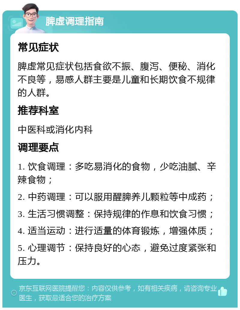 脾虚调理指南 常见症状 脾虚常见症状包括食欲不振、腹泻、便秘、消化不良等，易感人群主要是儿童和长期饮食不规律的人群。 推荐科室 中医科或消化内科 调理要点 1. 饮食调理：多吃易消化的食物，少吃油腻、辛辣食物； 2. 中药调理：可以服用醒脾养儿颗粒等中成药； 3. 生活习惯调整：保持规律的作息和饮食习惯； 4. 适当运动：进行适量的体育锻炼，增强体质； 5. 心理调节：保持良好的心态，避免过度紧张和压力。