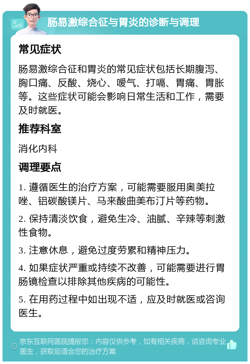 肠易激综合征与胃炎的诊断与调理 常见症状 肠易激综合征和胃炎的常见症状包括长期腹泻、胸口痛、反酸、烧心、嗳气、打嗝、胃痛、胃胀等。这些症状可能会影响日常生活和工作，需要及时就医。 推荐科室 消化内科 调理要点 1. 遵循医生的治疗方案，可能需要服用奥美拉唑、铝碳酸镁片、马来酸曲美布汀片等药物。 2. 保持清淡饮食，避免生冷、油腻、辛辣等刺激性食物。 3. 注意休息，避免过度劳累和精神压力。 4. 如果症状严重或持续不改善，可能需要进行胃肠镜检查以排除其他疾病的可能性。 5. 在用药过程中如出现不适，应及时就医或咨询医生。