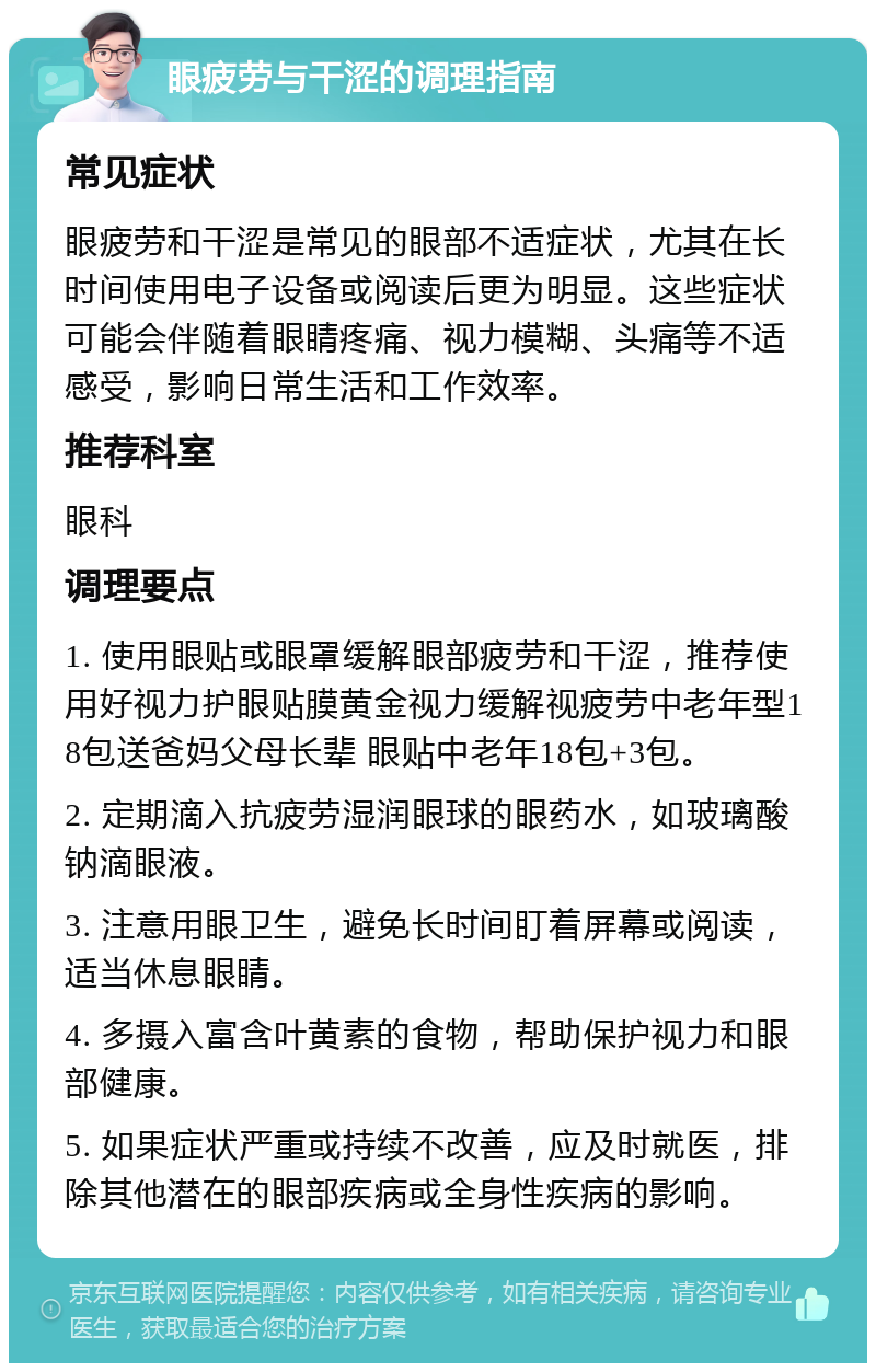 眼疲劳与干涩的调理指南 常见症状 眼疲劳和干涩是常见的眼部不适症状，尤其在长时间使用电子设备或阅读后更为明显。这些症状可能会伴随着眼睛疼痛、视力模糊、头痛等不适感受，影响日常生活和工作效率。 推荐科室 眼科 调理要点 1. 使用眼贴或眼罩缓解眼部疲劳和干涩，推荐使用好视力护眼贴膜黄金视力缓解视疲劳中老年型18包送爸妈父母长辈 眼贴中老年18包+3包。 2. 定期滴入抗疲劳湿润眼球的眼药水，如玻璃酸钠滴眼液。 3. 注意用眼卫生，避免长时间盯着屏幕或阅读，适当休息眼睛。 4. 多摄入富含叶黄素的食物，帮助保护视力和眼部健康。 5. 如果症状严重或持续不改善，应及时就医，排除其他潜在的眼部疾病或全身性疾病的影响。