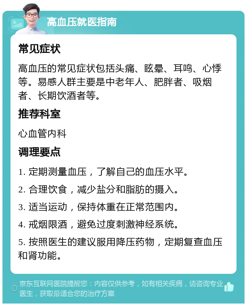 高血压就医指南 常见症状 高血压的常见症状包括头痛、眩晕、耳鸣、心悸等。易感人群主要是中老年人、肥胖者、吸烟者、长期饮酒者等。 推荐科室 心血管内科 调理要点 1. 定期测量血压，了解自己的血压水平。 2. 合理饮食，减少盐分和脂肪的摄入。 3. 适当运动，保持体重在正常范围内。 4. 戒烟限酒，避免过度刺激神经系统。 5. 按照医生的建议服用降压药物，定期复查血压和肾功能。