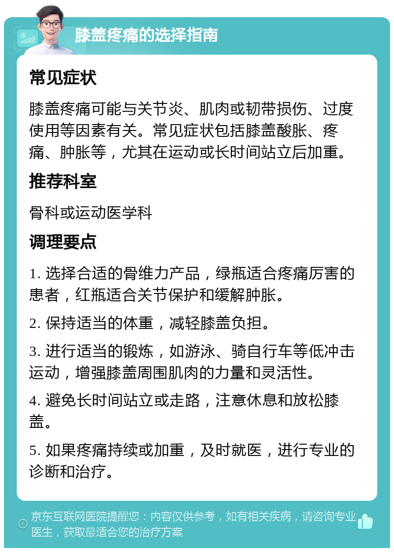 膝盖疼痛的选择指南 常见症状 膝盖疼痛可能与关节炎、肌肉或韧带损伤、过度使用等因素有关。常见症状包括膝盖酸胀、疼痛、肿胀等，尤其在运动或长时间站立后加重。 推荐科室 骨科或运动医学科 调理要点 1. 选择合适的骨维力产品，绿瓶适合疼痛厉害的患者，红瓶适合关节保护和缓解肿胀。 2. 保持适当的体重，减轻膝盖负担。 3. 进行适当的锻炼，如游泳、骑自行车等低冲击运动，增强膝盖周围肌肉的力量和灵活性。 4. 避免长时间站立或走路，注意休息和放松膝盖。 5. 如果疼痛持续或加重，及时就医，进行专业的诊断和治疗。