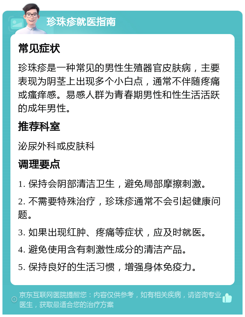 珍珠疹就医指南 常见症状 珍珠疹是一种常见的男性生殖器官皮肤病，主要表现为阴茎上出现多个小白点，通常不伴随疼痛或瘙痒感。易感人群为青春期男性和性生活活跃的成年男性。 推荐科室 泌尿外科或皮肤科 调理要点 1. 保持会阴部清洁卫生，避免局部摩擦刺激。 2. 不需要特殊治疗，珍珠疹通常不会引起健康问题。 3. 如果出现红肿、疼痛等症状，应及时就医。 4. 避免使用含有刺激性成分的清洁产品。 5. 保持良好的生活习惯，增强身体免疫力。