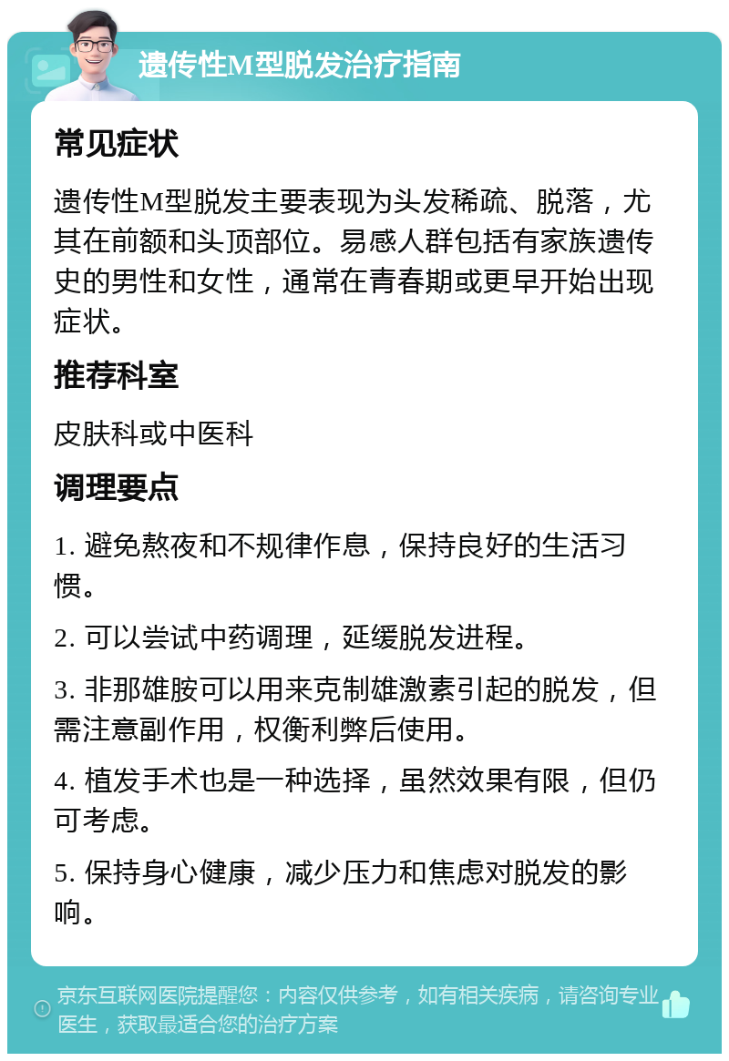 遗传性M型脱发治疗指南 常见症状 遗传性M型脱发主要表现为头发稀疏、脱落，尤其在前额和头顶部位。易感人群包括有家族遗传史的男性和女性，通常在青春期或更早开始出现症状。 推荐科室 皮肤科或中医科 调理要点 1. 避免熬夜和不规律作息，保持良好的生活习惯。 2. 可以尝试中药调理，延缓脱发进程。 3. 非那雄胺可以用来克制雄激素引起的脱发，但需注意副作用，权衡利弊后使用。 4. 植发手术也是一种选择，虽然效果有限，但仍可考虑。 5. 保持身心健康，减少压力和焦虑对脱发的影响。