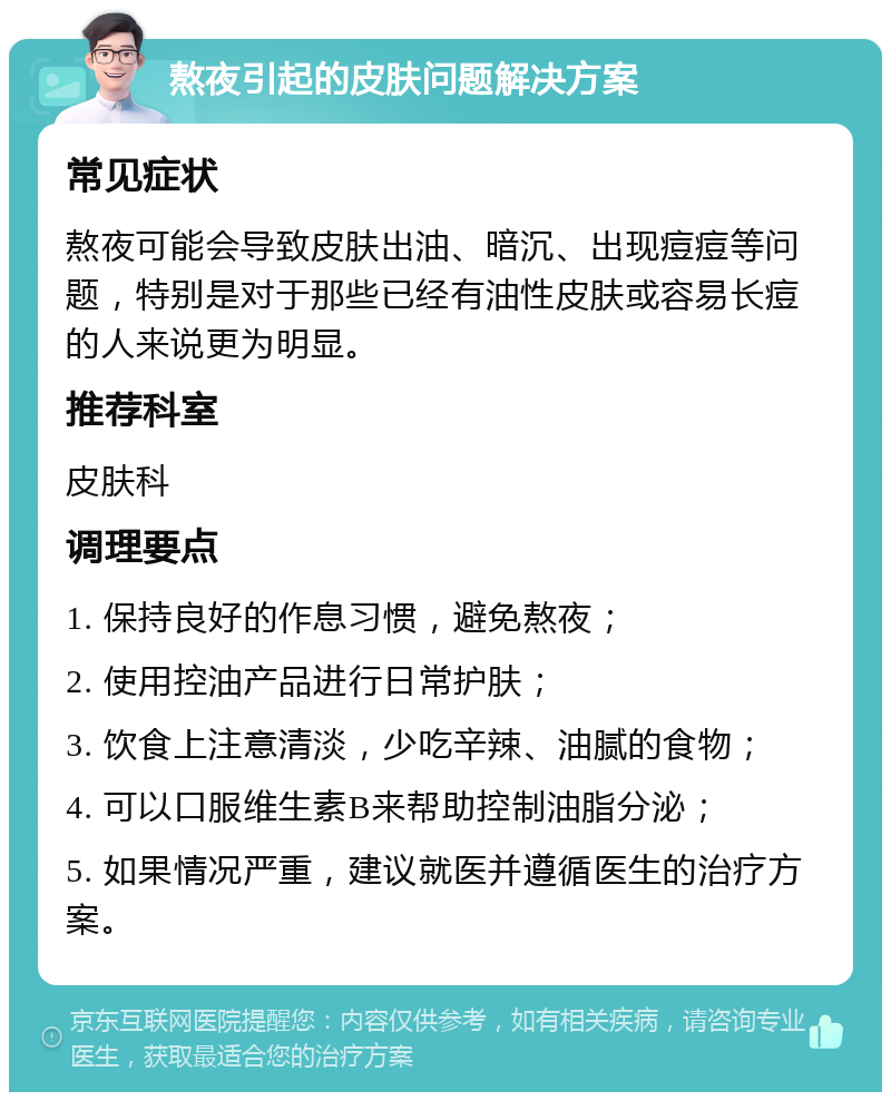 熬夜引起的皮肤问题解决方案 常见症状 熬夜可能会导致皮肤出油、暗沉、出现痘痘等问题，特别是对于那些已经有油性皮肤或容易长痘的人来说更为明显。 推荐科室 皮肤科 调理要点 1. 保持良好的作息习惯，避免熬夜； 2. 使用控油产品进行日常护肤； 3. 饮食上注意清淡，少吃辛辣、油腻的食物； 4. 可以口服维生素B来帮助控制油脂分泌； 5. 如果情况严重，建议就医并遵循医生的治疗方案。