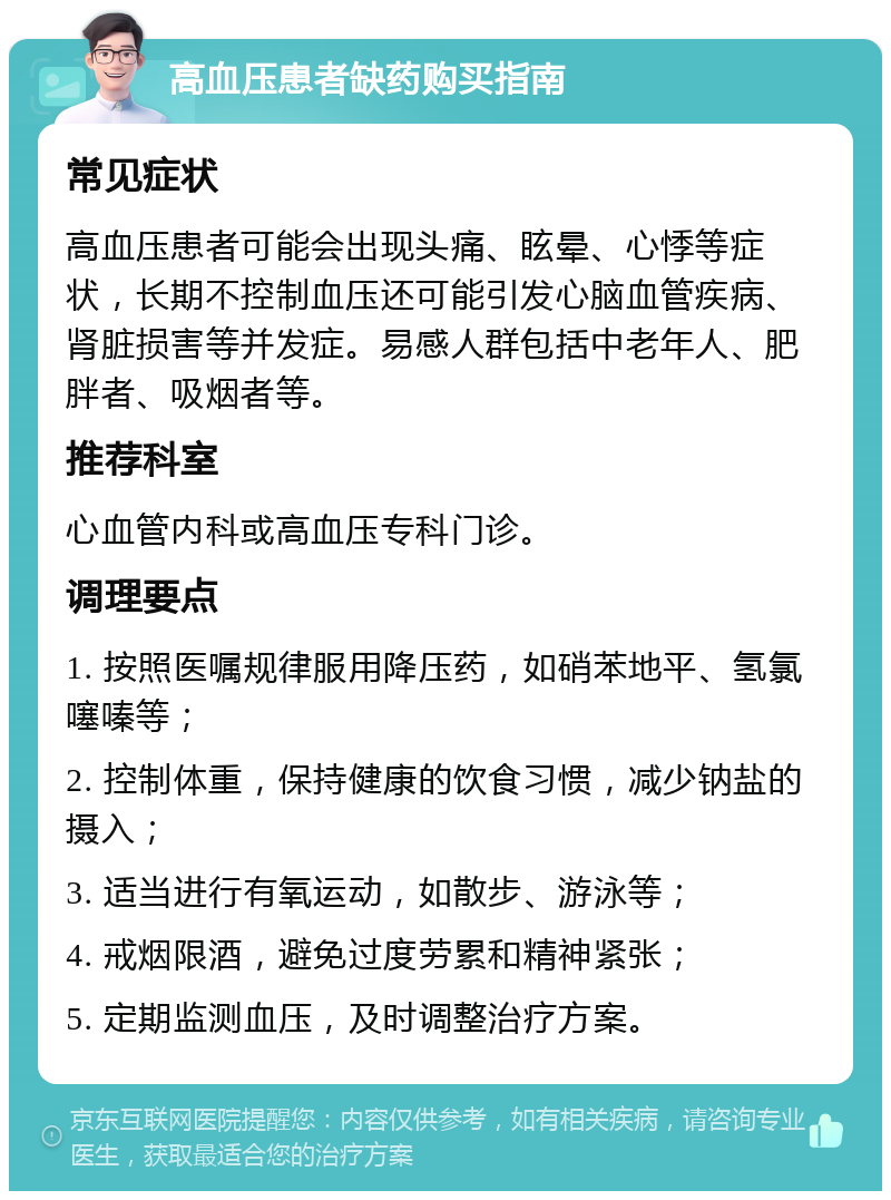 高血压患者缺药购买指南 常见症状 高血压患者可能会出现头痛、眩晕、心悸等症状，长期不控制血压还可能引发心脑血管疾病、肾脏损害等并发症。易感人群包括中老年人、肥胖者、吸烟者等。 推荐科室 心血管内科或高血压专科门诊。 调理要点 1. 按照医嘱规律服用降压药，如硝苯地平、氢氯噻嗪等； 2. 控制体重，保持健康的饮食习惯，减少钠盐的摄入； 3. 适当进行有氧运动，如散步、游泳等； 4. 戒烟限酒，避免过度劳累和精神紧张； 5. 定期监测血压，及时调整治疗方案。