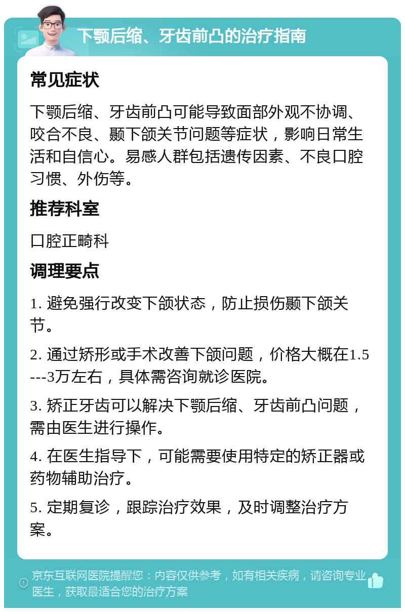 下颚后缩、牙齿前凸的治疗指南 常见症状 下颚后缩、牙齿前凸可能导致面部外观不协调、咬合不良、颞下颌关节问题等症状，影响日常生活和自信心。易感人群包括遗传因素、不良口腔习惯、外伤等。 推荐科室 口腔正畸科 调理要点 1. 避免强行改变下颌状态，防止损伤颞下颌关节。 2. 通过矫形或手术改善下颌问题，价格大概在1.5---3万左右，具体需咨询就诊医院。 3. 矫正牙齿可以解决下颚后缩、牙齿前凸问题，需由医生进行操作。 4. 在医生指导下，可能需要使用特定的矫正器或药物辅助治疗。 5. 定期复诊，跟踪治疗效果，及时调整治疗方案。