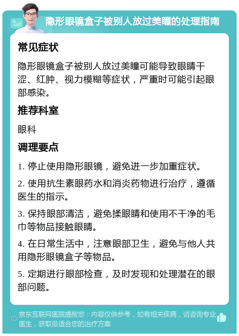 隐形眼镜盒子被别人放过美瞳的处理指南 常见症状 隐形眼镜盒子被别人放过美瞳可能导致眼睛干涩、红肿、视力模糊等症状，严重时可能引起眼部感染。 推荐科室 眼科 调理要点 1. 停止使用隐形眼镜，避免进一步加重症状。 2. 使用抗生素眼药水和消炎药物进行治疗，遵循医生的指示。 3. 保持眼部清洁，避免揉眼睛和使用不干净的毛巾等物品接触眼睛。 4. 在日常生活中，注意眼部卫生，避免与他人共用隐形眼镜盒子等物品。 5. 定期进行眼部检查，及时发现和处理潜在的眼部问题。