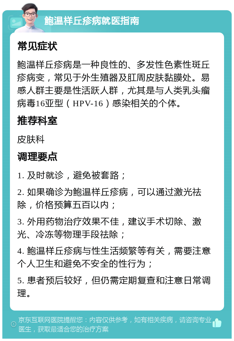 鲍温样丘疹病就医指南 常见症状 鲍温样丘疹病是一种良性的、多发性色素性斑丘疹病变，常见于外生殖器及肛周皮肤黏膜处。易感人群主要是性活跃人群，尤其是与人类乳头瘤病毒16亚型（HPV-16）感染相关的个体。 推荐科室 皮肤科 调理要点 1. 及时就诊，避免被套路； 2. 如果确诊为鲍温样丘疹病，可以通过激光祛除，价格预算五百以内； 3. 外用药物治疗效果不佳，建议手术切除、激光、冷冻等物理手段祛除； 4. 鲍温样丘疹病与性生活频繁等有关，需要注意个人卫生和避免不安全的性行为； 5. 患者预后较好，但仍需定期复查和注意日常调理。