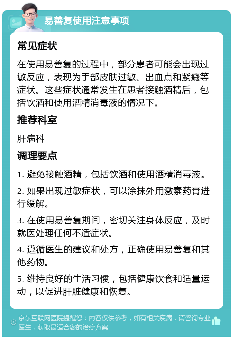 易善复使用注意事项 常见症状 在使用易善复的过程中，部分患者可能会出现过敏反应，表现为手部皮肤过敏、出血点和紫癜等症状。这些症状通常发生在患者接触酒精后，包括饮酒和使用酒精消毒液的情况下。 推荐科室 肝病科 调理要点 1. 避免接触酒精，包括饮酒和使用酒精消毒液。 2. 如果出现过敏症状，可以涂抹外用激素药膏进行缓解。 3. 在使用易善复期间，密切关注身体反应，及时就医处理任何不适症状。 4. 遵循医生的建议和处方，正确使用易善复和其他药物。 5. 维持良好的生活习惯，包括健康饮食和适量运动，以促进肝脏健康和恢复。