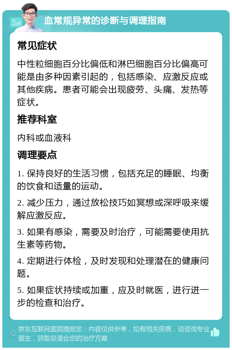 血常规异常的诊断与调理指南 常见症状 中性粒细胞百分比偏低和淋巴细胞百分比偏高可能是由多种因素引起的，包括感染、应激反应或其他疾病。患者可能会出现疲劳、头痛、发热等症状。 推荐科室 内科或血液科 调理要点 1. 保持良好的生活习惯，包括充足的睡眠、均衡的饮食和适量的运动。 2. 减少压力，通过放松技巧如冥想或深呼吸来缓解应激反应。 3. 如果有感染，需要及时治疗，可能需要使用抗生素等药物。 4. 定期进行体检，及时发现和处理潜在的健康问题。 5. 如果症状持续或加重，应及时就医，进行进一步的检查和治疗。