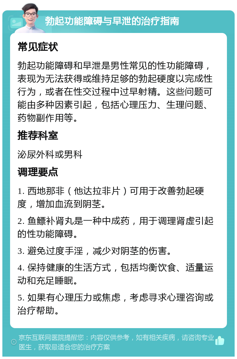 勃起功能障碍与早泄的治疗指南 常见症状 勃起功能障碍和早泄是男性常见的性功能障碍，表现为无法获得或维持足够的勃起硬度以完成性行为，或者在性交过程中过早射精。这些问题可能由多种因素引起，包括心理压力、生理问题、药物副作用等。 推荐科室 泌尿外科或男科 调理要点 1. 西地那非（他达拉非片）可用于改善勃起硬度，增加血流到阴茎。 2. 鱼鳔补肾丸是一种中成药，用于调理肾虚引起的性功能障碍。 3. 避免过度手淫，减少对阴茎的伤害。 4. 保持健康的生活方式，包括均衡饮食、适量运动和充足睡眠。 5. 如果有心理压力或焦虑，考虑寻求心理咨询或治疗帮助。