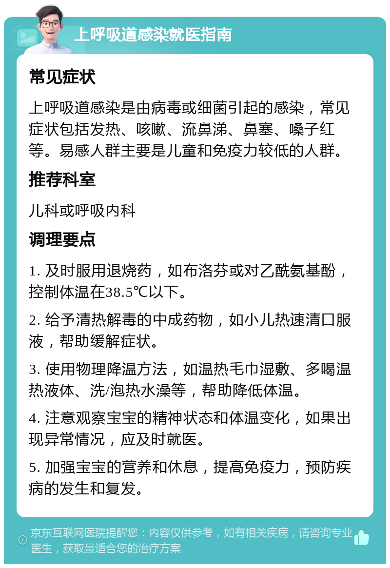 上呼吸道感染就医指南 常见症状 上呼吸道感染是由病毒或细菌引起的感染，常见症状包括发热、咳嗽、流鼻涕、鼻塞、嗓子红等。易感人群主要是儿童和免疫力较低的人群。 推荐科室 儿科或呼吸内科 调理要点 1. 及时服用退烧药，如布洛芬或对乙酰氨基酚，控制体温在38.5℃以下。 2. 给予清热解毒的中成药物，如小儿热速清口服液，帮助缓解症状。 3. 使用物理降温方法，如温热毛巾湿敷、多喝温热液体、洗/泡热水澡等，帮助降低体温。 4. 注意观察宝宝的精神状态和体温变化，如果出现异常情况，应及时就医。 5. 加强宝宝的营养和休息，提高免疫力，预防疾病的发生和复发。