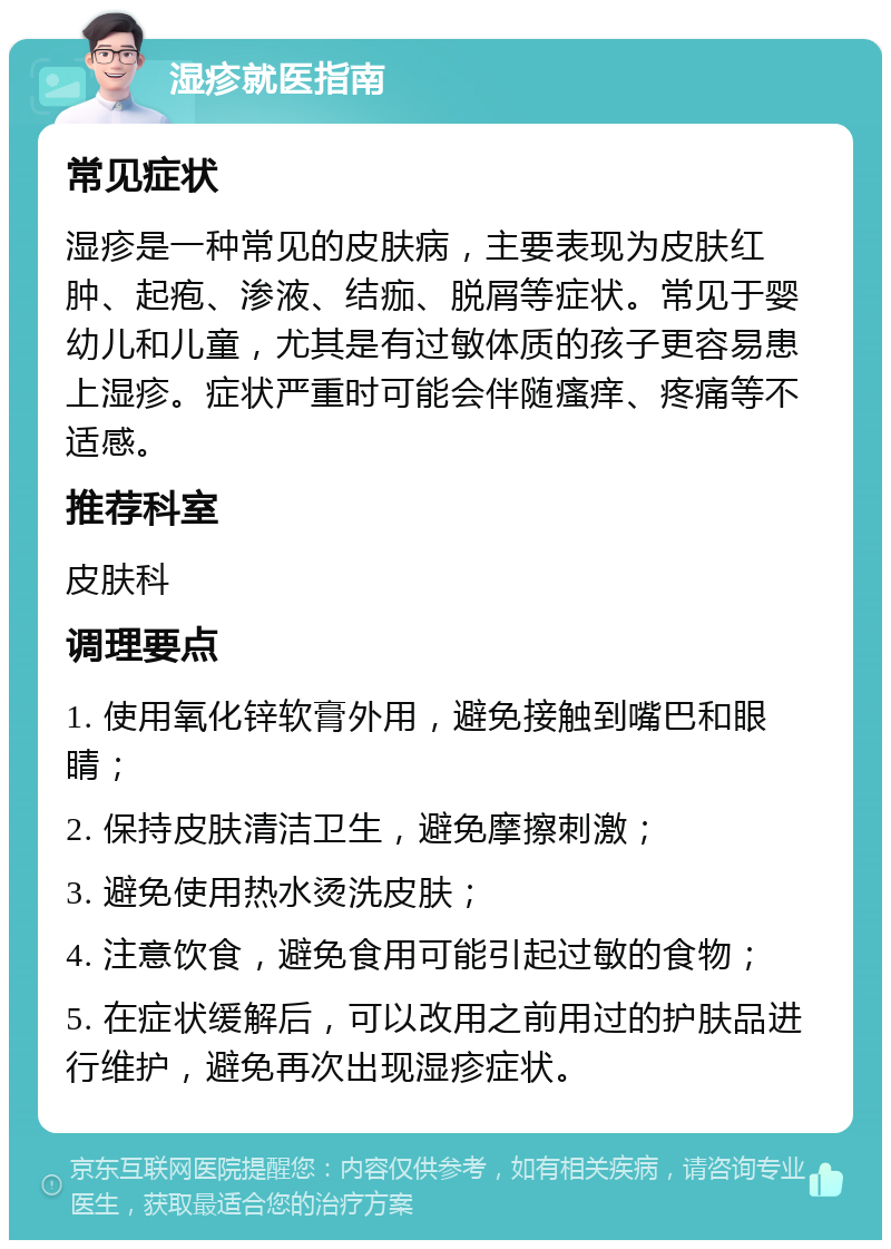 湿疹就医指南 常见症状 湿疹是一种常见的皮肤病，主要表现为皮肤红肿、起疱、渗液、结痂、脱屑等症状。常见于婴幼儿和儿童，尤其是有过敏体质的孩子更容易患上湿疹。症状严重时可能会伴随瘙痒、疼痛等不适感。 推荐科室 皮肤科 调理要点 1. 使用氧化锌软膏外用，避免接触到嘴巴和眼睛； 2. 保持皮肤清洁卫生，避免摩擦刺激； 3. 避免使用热水烫洗皮肤； 4. 注意饮食，避免食用可能引起过敏的食物； 5. 在症状缓解后，可以改用之前用过的护肤品进行维护，避免再次出现湿疹症状。