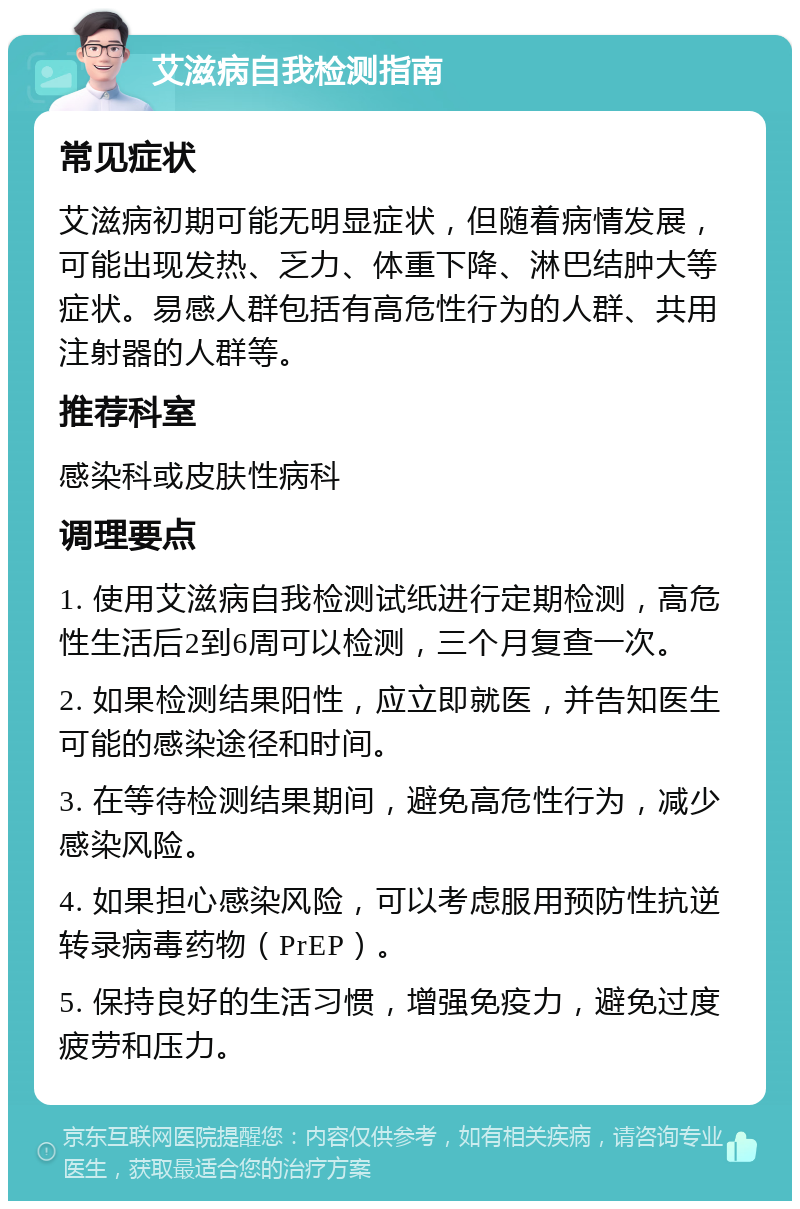 艾滋病自我检测指南 常见症状 艾滋病初期可能无明显症状，但随着病情发展，可能出现发热、乏力、体重下降、淋巴结肿大等症状。易感人群包括有高危性行为的人群、共用注射器的人群等。 推荐科室 感染科或皮肤性病科 调理要点 1. 使用艾滋病自我检测试纸进行定期检测，高危性生活后2到6周可以检测，三个月复查一次。 2. 如果检测结果阳性，应立即就医，并告知医生可能的感染途径和时间。 3. 在等待检测结果期间，避免高危性行为，减少感染风险。 4. 如果担心感染风险，可以考虑服用预防性抗逆转录病毒药物（PrEP）。 5. 保持良好的生活习惯，增强免疫力，避免过度疲劳和压力。