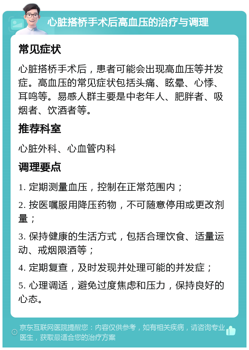 心脏搭桥手术后高血压的治疗与调理 常见症状 心脏搭桥手术后，患者可能会出现高血压等并发症。高血压的常见症状包括头痛、眩晕、心悸、耳鸣等。易感人群主要是中老年人、肥胖者、吸烟者、饮酒者等。 推荐科室 心脏外科、心血管内科 调理要点 1. 定期测量血压，控制在正常范围内； 2. 按医嘱服用降压药物，不可随意停用或更改剂量； 3. 保持健康的生活方式，包括合理饮食、适量运动、戒烟限酒等； 4. 定期复查，及时发现并处理可能的并发症； 5. 心理调适，避免过度焦虑和压力，保持良好的心态。