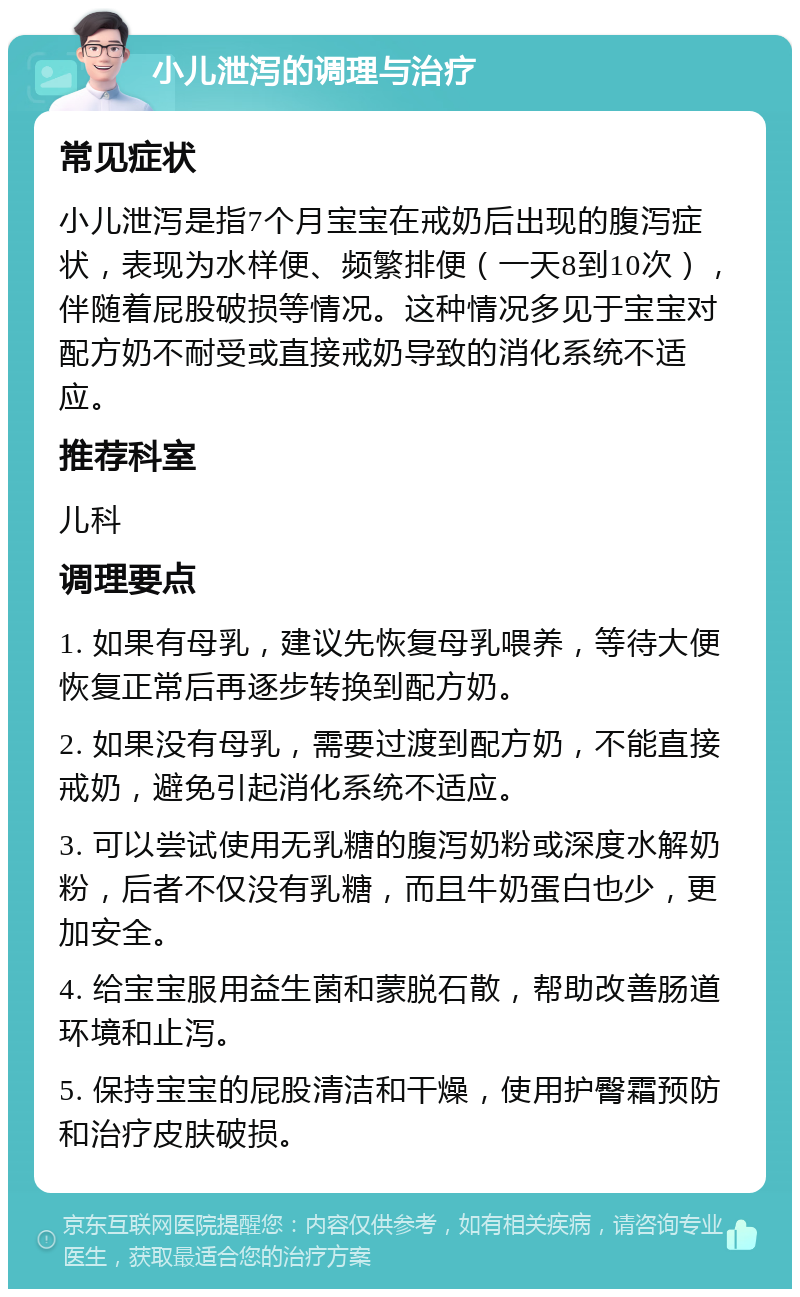 小儿泄泻的调理与治疗 常见症状 小儿泄泻是指7个月宝宝在戒奶后出现的腹泻症状，表现为水样便、频繁排便（一天8到10次），伴随着屁股破损等情况。这种情况多见于宝宝对配方奶不耐受或直接戒奶导致的消化系统不适应。 推荐科室 儿科 调理要点 1. 如果有母乳，建议先恢复母乳喂养，等待大便恢复正常后再逐步转换到配方奶。 2. 如果没有母乳，需要过渡到配方奶，不能直接戒奶，避免引起消化系统不适应。 3. 可以尝试使用无乳糖的腹泻奶粉或深度水解奶粉，后者不仅没有乳糖，而且牛奶蛋白也少，更加安全。 4. 给宝宝服用益生菌和蒙脱石散，帮助改善肠道环境和止泻。 5. 保持宝宝的屁股清洁和干燥，使用护臀霜预防和治疗皮肤破损。