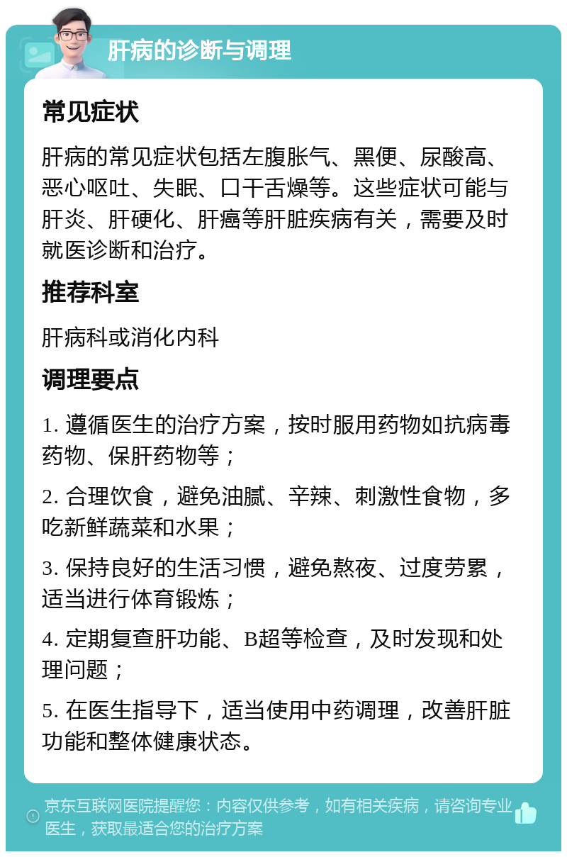 肝病的诊断与调理 常见症状 肝病的常见症状包括左腹胀气、黑便、尿酸高、恶心呕吐、失眠、口干舌燥等。这些症状可能与肝炎、肝硬化、肝癌等肝脏疾病有关，需要及时就医诊断和治疗。 推荐科室 肝病科或消化内科 调理要点 1. 遵循医生的治疗方案，按时服用药物如抗病毒药物、保肝药物等； 2. 合理饮食，避免油腻、辛辣、刺激性食物，多吃新鲜蔬菜和水果； 3. 保持良好的生活习惯，避免熬夜、过度劳累，适当进行体育锻炼； 4. 定期复查肝功能、B超等检查，及时发现和处理问题； 5. 在医生指导下，适当使用中药调理，改善肝脏功能和整体健康状态。