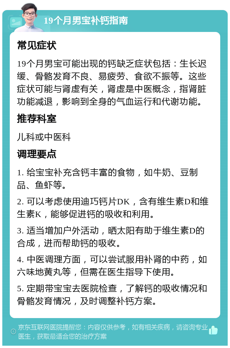 19个月男宝补钙指南 常见症状 19个月男宝可能出现的钙缺乏症状包括：生长迟缓、骨骼发育不良、易疲劳、食欲不振等。这些症状可能与肾虚有关，肾虚是中医概念，指肾脏功能减退，影响到全身的气血运行和代谢功能。 推荐科室 儿科或中医科 调理要点 1. 给宝宝补充含钙丰富的食物，如牛奶、豆制品、鱼虾等。 2. 可以考虑使用迪巧钙片DK，含有维生素D和维生素K，能够促进钙的吸收和利用。 3. 适当增加户外活动，晒太阳有助于维生素D的合成，进而帮助钙的吸收。 4. 中医调理方面，可以尝试服用补肾的中药，如六味地黄丸等，但需在医生指导下使用。 5. 定期带宝宝去医院检查，了解钙的吸收情况和骨骼发育情况，及时调整补钙方案。