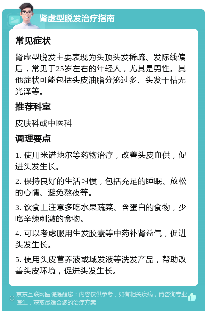 肾虚型脱发治疗指南 常见症状 肾虚型脱发主要表现为头顶头发稀疏、发际线偏后，常见于25岁左右的年轻人，尤其是男性。其他症状可能包括头皮油脂分泌过多、头发干枯无光泽等。 推荐科室 皮肤科或中医科 调理要点 1. 使用米诺地尔等药物治疗，改善头皮血供，促进头发生长。 2. 保持良好的生活习惯，包括充足的睡眠、放松的心情、避免熬夜等。 3. 饮食上注意多吃水果蔬菜、含蛋白的食物，少吃辛辣刺激的食物。 4. 可以考虑服用生发胶囊等中药补肾益气，促进头发生长。 5. 使用头皮营养液或域发液等洗发产品，帮助改善头皮环境，促进头发生长。