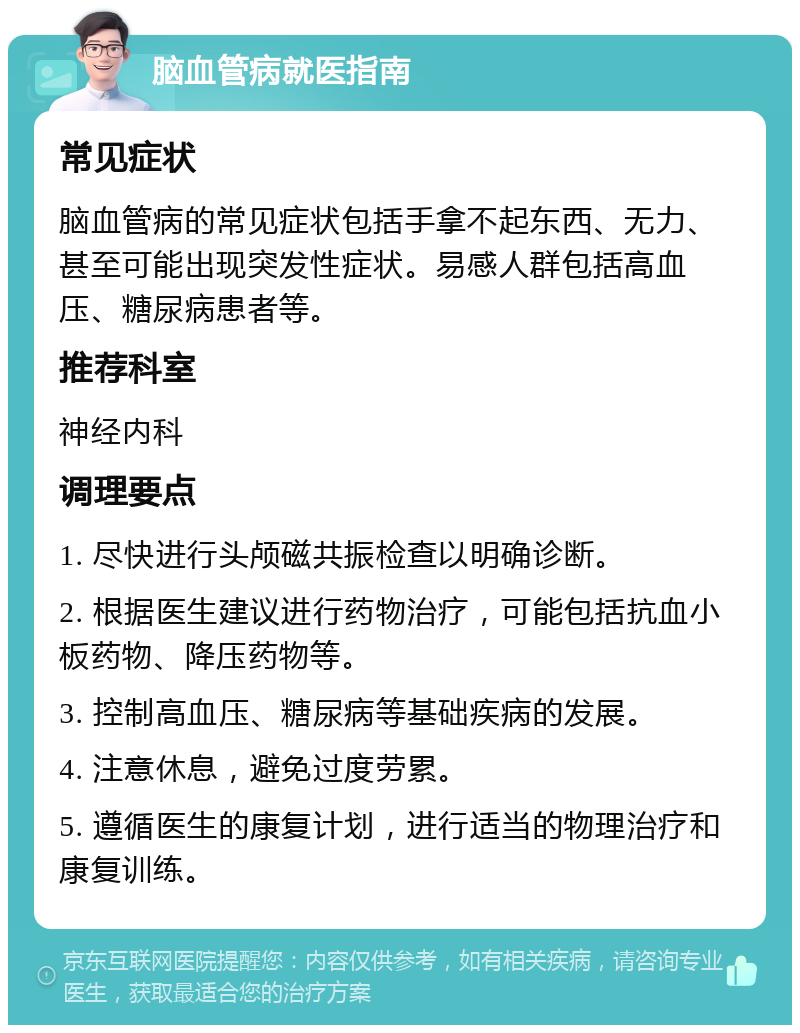 脑血管病就医指南 常见症状 脑血管病的常见症状包括手拿不起东西、无力、甚至可能出现突发性症状。易感人群包括高血压、糖尿病患者等。 推荐科室 神经内科 调理要点 1. 尽快进行头颅磁共振检查以明确诊断。 2. 根据医生建议进行药物治疗，可能包括抗血小板药物、降压药物等。 3. 控制高血压、糖尿病等基础疾病的发展。 4. 注意休息，避免过度劳累。 5. 遵循医生的康复计划，进行适当的物理治疗和康复训练。