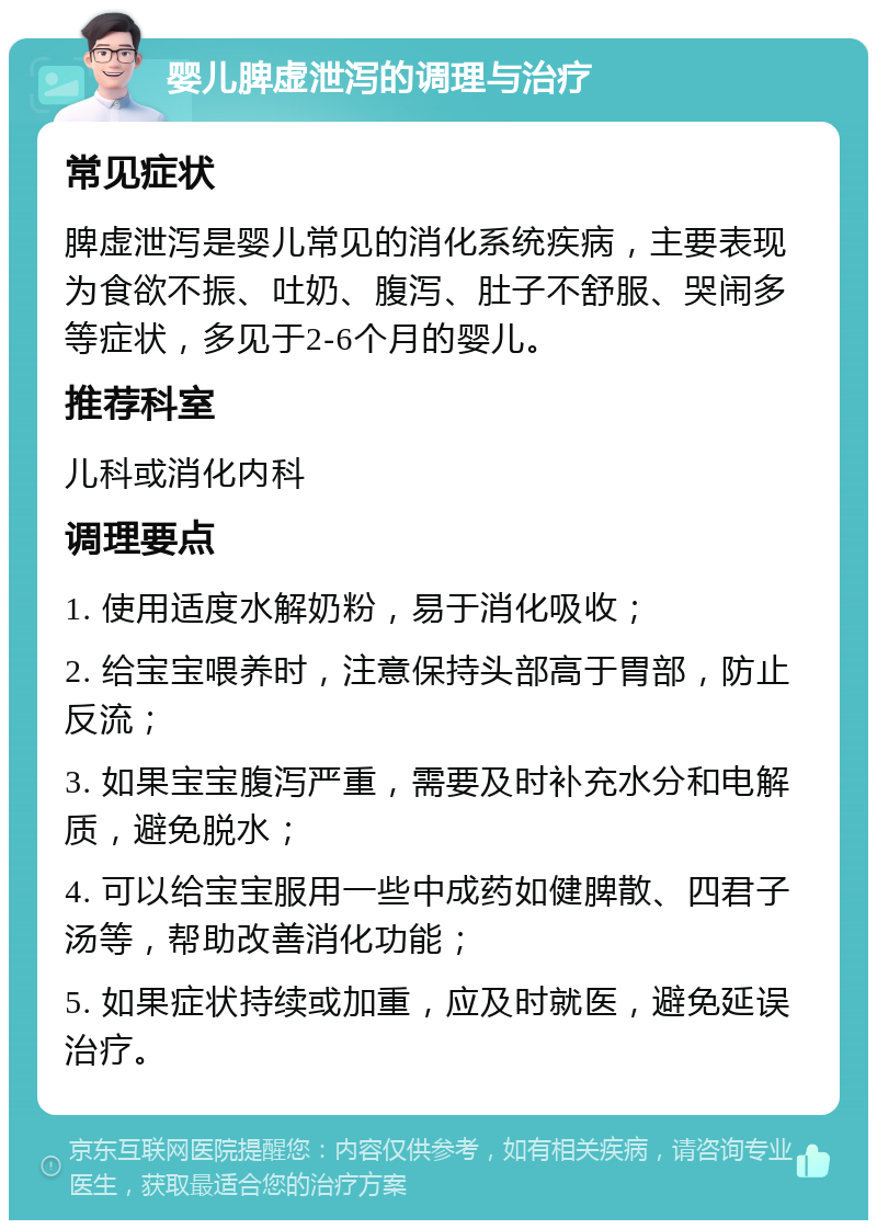 婴儿脾虚泄泻的调理与治疗 常见症状 脾虚泄泻是婴儿常见的消化系统疾病，主要表现为食欲不振、吐奶、腹泻、肚子不舒服、哭闹多等症状，多见于2-6个月的婴儿。 推荐科室 儿科或消化内科 调理要点 1. 使用适度水解奶粉，易于消化吸收； 2. 给宝宝喂养时，注意保持头部高于胃部，防止反流； 3. 如果宝宝腹泻严重，需要及时补充水分和电解质，避免脱水； 4. 可以给宝宝服用一些中成药如健脾散、四君子汤等，帮助改善消化功能； 5. 如果症状持续或加重，应及时就医，避免延误治疗。