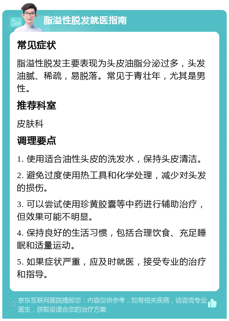 脂溢性脱发就医指南 常见症状 脂溢性脱发主要表现为头皮油脂分泌过多，头发油腻、稀疏，易脱落。常见于青壮年，尤其是男性。 推荐科室 皮肤科 调理要点 1. 使用适合油性头皮的洗发水，保持头皮清洁。 2. 避免过度使用热工具和化学处理，减少对头发的损伤。 3. 可以尝试使用珍黄胶囊等中药进行辅助治疗，但效果可能不明显。 4. 保持良好的生活习惯，包括合理饮食、充足睡眠和适量运动。 5. 如果症状严重，应及时就医，接受专业的治疗和指导。