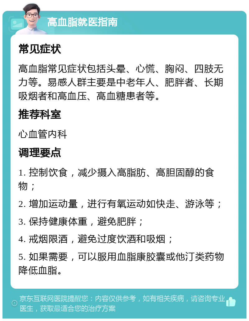 高血脂就医指南 常见症状 高血脂常见症状包括头晕、心慌、胸闷、四肢无力等。易感人群主要是中老年人、肥胖者、长期吸烟者和高血压、高血糖患者等。 推荐科室 心血管内科 调理要点 1. 控制饮食，减少摄入高脂肪、高胆固醇的食物； 2. 增加运动量，进行有氧运动如快走、游泳等； 3. 保持健康体重，避免肥胖； 4. 戒烟限酒，避免过度饮酒和吸烟； 5. 如果需要，可以服用血脂康胶囊或他汀类药物降低血脂。