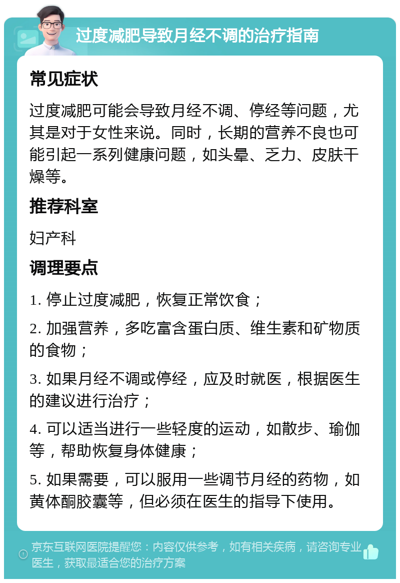 过度减肥导致月经不调的治疗指南 常见症状 过度减肥可能会导致月经不调、停经等问题，尤其是对于女性来说。同时，长期的营养不良也可能引起一系列健康问题，如头晕、乏力、皮肤干燥等。 推荐科室 妇产科 调理要点 1. 停止过度减肥，恢复正常饮食； 2. 加强营养，多吃富含蛋白质、维生素和矿物质的食物； 3. 如果月经不调或停经，应及时就医，根据医生的建议进行治疗； 4. 可以适当进行一些轻度的运动，如散步、瑜伽等，帮助恢复身体健康； 5. 如果需要，可以服用一些调节月经的药物，如黄体酮胶囊等，但必须在医生的指导下使用。