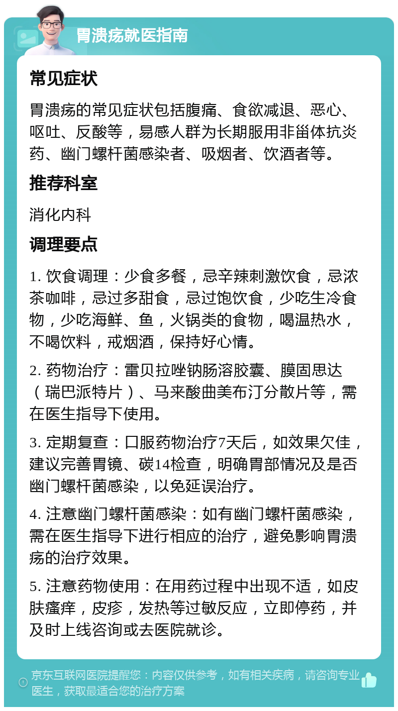 胃溃疡就医指南 常见症状 胃溃疡的常见症状包括腹痛、食欲减退、恶心、呕吐、反酸等，易感人群为长期服用非甾体抗炎药、幽门螺杆菌感染者、吸烟者、饮酒者等。 推荐科室 消化内科 调理要点 1. 饮食调理：少食多餐，忌辛辣刺激饮食，忌浓茶咖啡，忌过多甜食，忌过饱饮食，少吃生冷食物，少吃海鲜、鱼，火锅类的食物，喝温热水，不喝饮料，戒烟酒，保持好心情。 2. 药物治疗：雷贝拉唑钠肠溶胶囊、膜固思达（瑞巴派特片）、马来酸曲美布汀分散片等，需在医生指导下使用。 3. 定期复查：口服药物治疗7天后，如效果欠佳，建议完善胃镜、碳14检查，明确胃部情况及是否幽门螺杆菌感染，以免延误治疗。 4. 注意幽门螺杆菌感染：如有幽门螺杆菌感染，需在医生指导下进行相应的治疗，避免影响胃溃疡的治疗效果。 5. 注意药物使用：在用药过程中出现不适，如皮肤瘙痒，皮疹，发热等过敏反应，立即停药，并及时上线咨询或去医院就诊。