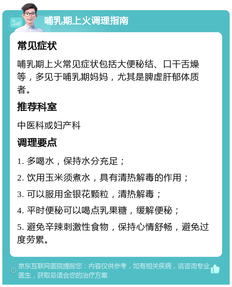 哺乳期上火调理指南 常见症状 哺乳期上火常见症状包括大便秘结、口干舌燥等，多见于哺乳期妈妈，尤其是脾虚肝郁体质者。 推荐科室 中医科或妇产科 调理要点 1. 多喝水，保持水分充足； 2. 饮用玉米须煮水，具有清热解毒的作用； 3. 可以服用金银花颗粒，清热解毒； 4. 平时便秘可以喝点乳果糖，缓解便秘； 5. 避免辛辣刺激性食物，保持心情舒畅，避免过度劳累。