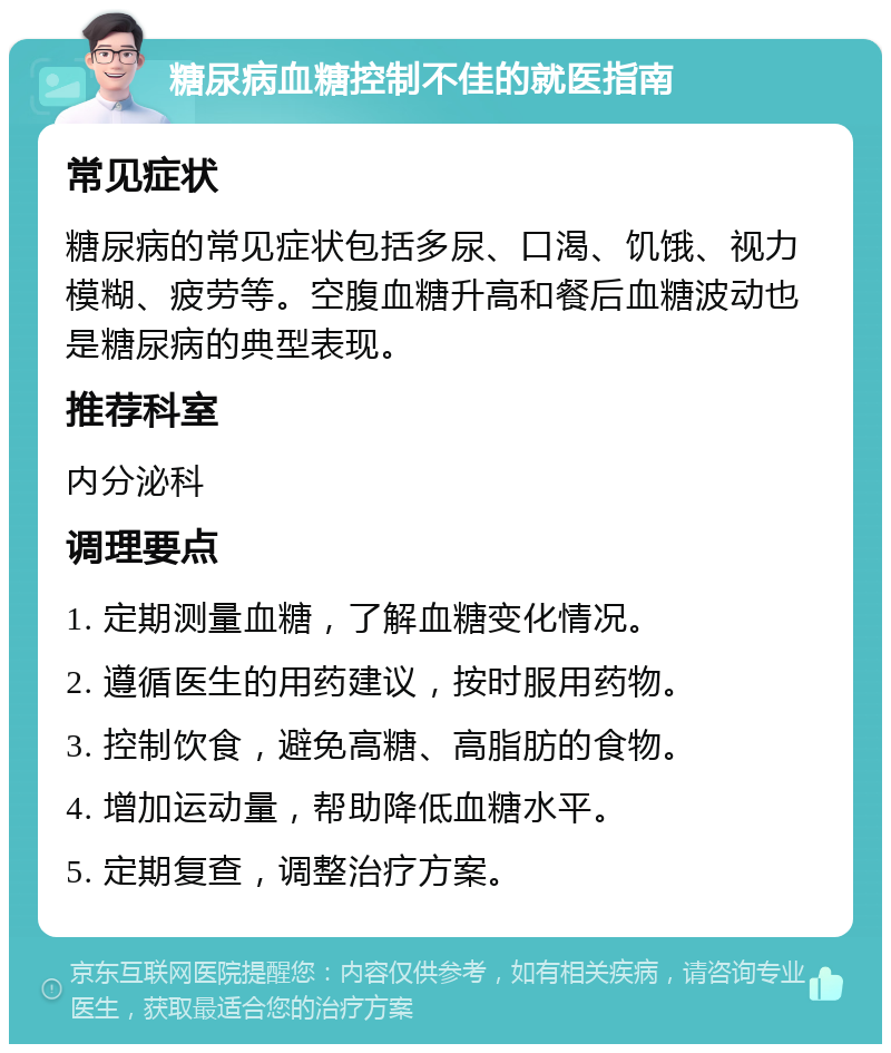 糖尿病血糖控制不佳的就医指南 常见症状 糖尿病的常见症状包括多尿、口渴、饥饿、视力模糊、疲劳等。空腹血糖升高和餐后血糖波动也是糖尿病的典型表现。 推荐科室 内分泌科 调理要点 1. 定期测量血糖，了解血糖变化情况。 2. 遵循医生的用药建议，按时服用药物。 3. 控制饮食，避免高糖、高脂肪的食物。 4. 增加运动量，帮助降低血糖水平。 5. 定期复查，调整治疗方案。