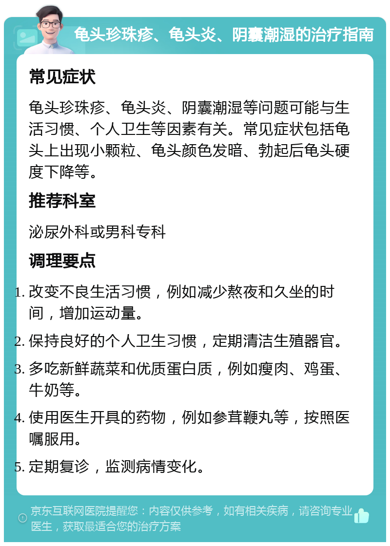 龟头珍珠疹、龟头炎、阴囊潮湿的治疗指南 常见症状 龟头珍珠疹、龟头炎、阴囊潮湿等问题可能与生活习惯、个人卫生等因素有关。常见症状包括龟头上出现小颗粒、龟头颜色发暗、勃起后龟头硬度下降等。 推荐科室 泌尿外科或男科专科 调理要点 改变不良生活习惯，例如减少熬夜和久坐的时间，增加运动量。 保持良好的个人卫生习惯，定期清洁生殖器官。 多吃新鲜蔬菜和优质蛋白质，例如瘦肉、鸡蛋、牛奶等。 使用医生开具的药物，例如参茸鞭丸等，按照医嘱服用。 定期复诊，监测病情变化。