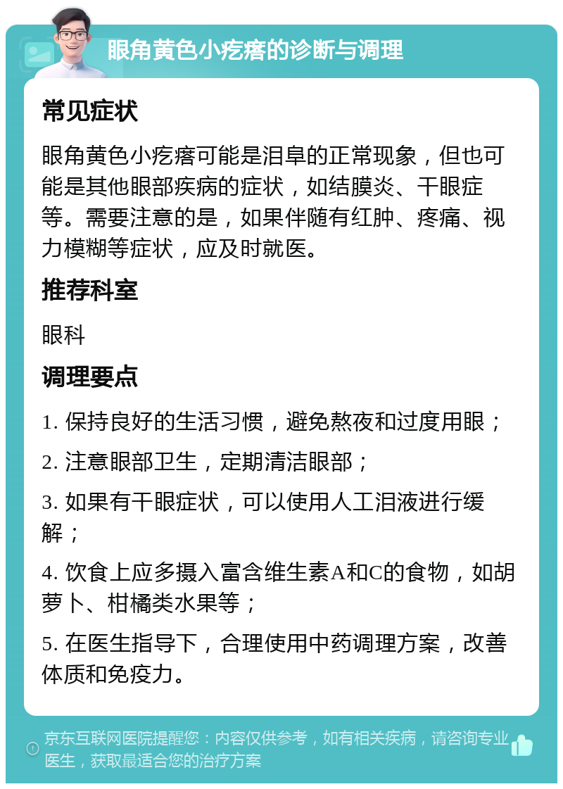 眼角黄色小疙瘩的诊断与调理 常见症状 眼角黄色小疙瘩可能是泪阜的正常现象，但也可能是其他眼部疾病的症状，如结膜炎、干眼症等。需要注意的是，如果伴随有红肿、疼痛、视力模糊等症状，应及时就医。 推荐科室 眼科 调理要点 1. 保持良好的生活习惯，避免熬夜和过度用眼； 2. 注意眼部卫生，定期清洁眼部； 3. 如果有干眼症状，可以使用人工泪液进行缓解； 4. 饮食上应多摄入富含维生素A和C的食物，如胡萝卜、柑橘类水果等； 5. 在医生指导下，合理使用中药调理方案，改善体质和免疫力。