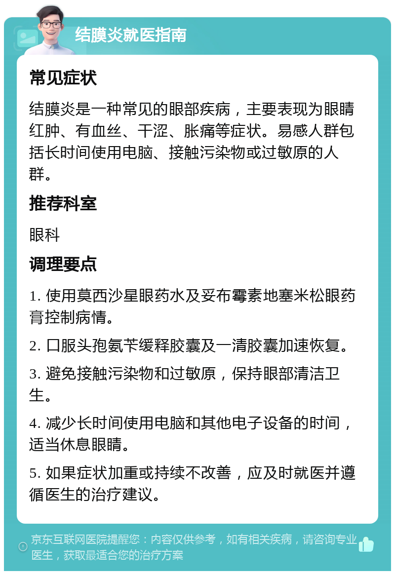 结膜炎就医指南 常见症状 结膜炎是一种常见的眼部疾病，主要表现为眼睛红肿、有血丝、干涩、胀痛等症状。易感人群包括长时间使用电脑、接触污染物或过敏原的人群。 推荐科室 眼科 调理要点 1. 使用莫西沙星眼药水及妥布霉素地塞米松眼药膏控制病情。 2. 口服头孢氨苄缓释胶囊及一清胶囊加速恢复。 3. 避免接触污染物和过敏原，保持眼部清洁卫生。 4. 减少长时间使用电脑和其他电子设备的时间，适当休息眼睛。 5. 如果症状加重或持续不改善，应及时就医并遵循医生的治疗建议。