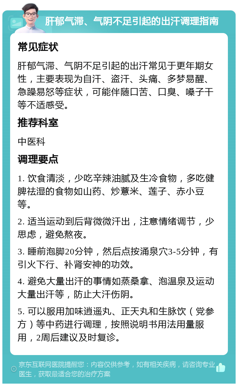 肝郁气滞、气阴不足引起的出汗调理指南 常见症状 肝郁气滞、气阴不足引起的出汗常见于更年期女性，主要表现为自汗、盗汗、头痛、多梦易醒、急躁易怒等症状，可能伴随口苦、口臭、嗓子干等不适感受。 推荐科室 中医科 调理要点 1. 饮食清淡，少吃辛辣油腻及生冷食物，多吃健脾祛湿的食物如山药、炒薏米、莲子、赤小豆等。 2. 适当运动到后背微微汗出，注意情绪调节，少思虑，避免熬夜。 3. 睡前泡脚20分钟，然后点按涌泉穴3-5分钟，有引火下行、补肾安神的功效。 4. 避免大量出汗的事情如蒸桑拿、泡温泉及运动大量出汗等，防止大汗伤阴。 5. 可以服用加味逍遥丸、正天丸和生脉饮（党参方）等中药进行调理，按照说明书用法用量服用，2周后建议及时复诊。