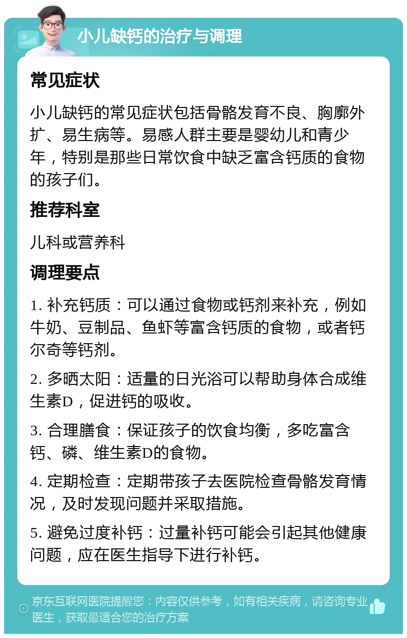 小儿缺钙的治疗与调理 常见症状 小儿缺钙的常见症状包括骨骼发育不良、胸廓外扩、易生病等。易感人群主要是婴幼儿和青少年，特别是那些日常饮食中缺乏富含钙质的食物的孩子们。 推荐科室 儿科或营养科 调理要点 1. 补充钙质：可以通过食物或钙剂来补充，例如牛奶、豆制品、鱼虾等富含钙质的食物，或者钙尔奇等钙剂。 2. 多晒太阳：适量的日光浴可以帮助身体合成维生素D，促进钙的吸收。 3. 合理膳食：保证孩子的饮食均衡，多吃富含钙、磷、维生素D的食物。 4. 定期检查：定期带孩子去医院检查骨骼发育情况，及时发现问题并采取措施。 5. 避免过度补钙：过量补钙可能会引起其他健康问题，应在医生指导下进行补钙。