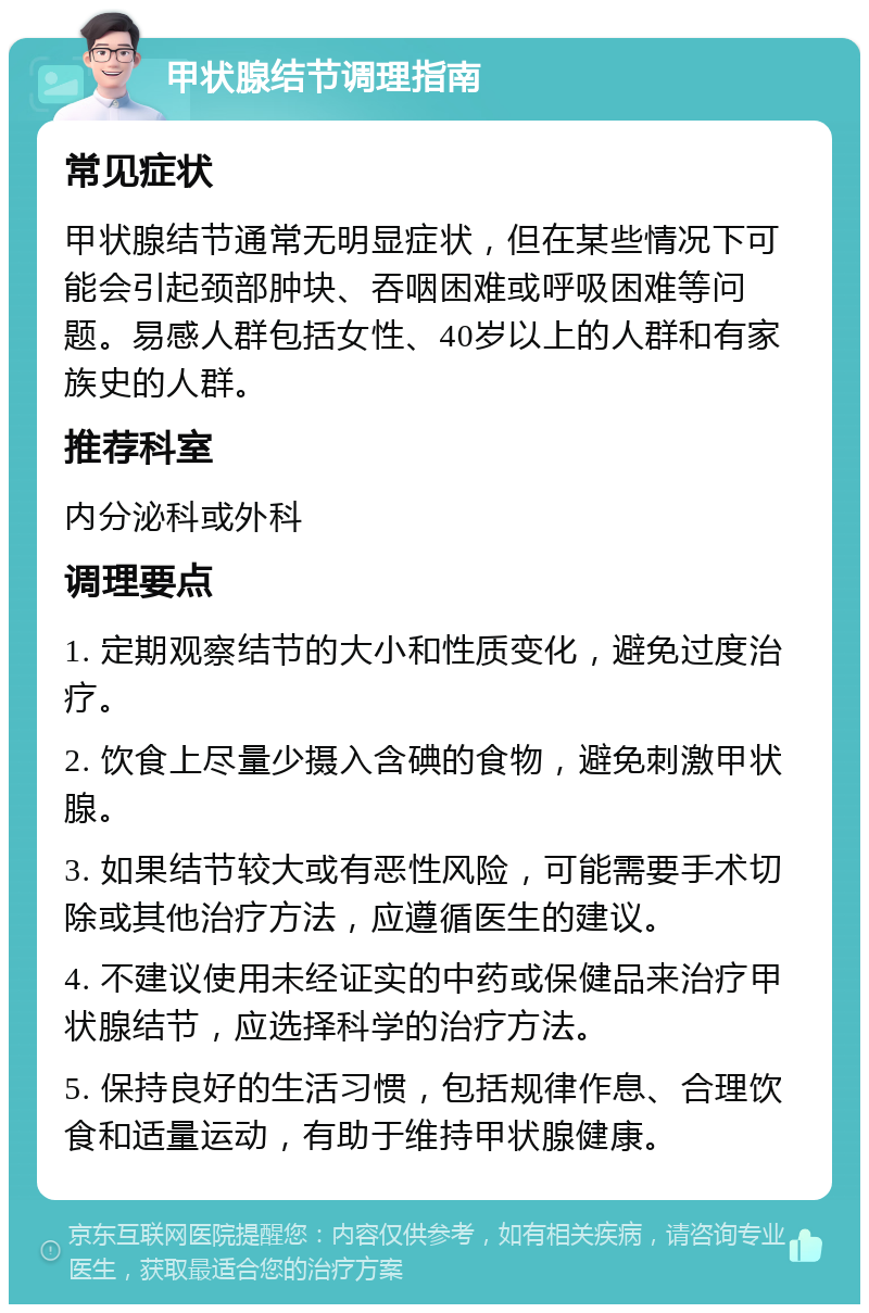 甲状腺结节调理指南 常见症状 甲状腺结节通常无明显症状，但在某些情况下可能会引起颈部肿块、吞咽困难或呼吸困难等问题。易感人群包括女性、40岁以上的人群和有家族史的人群。 推荐科室 内分泌科或外科 调理要点 1. 定期观察结节的大小和性质变化，避免过度治疗。 2. 饮食上尽量少摄入含碘的食物，避免刺激甲状腺。 3. 如果结节较大或有恶性风险，可能需要手术切除或其他治疗方法，应遵循医生的建议。 4. 不建议使用未经证实的中药或保健品来治疗甲状腺结节，应选择科学的治疗方法。 5. 保持良好的生活习惯，包括规律作息、合理饮食和适量运动，有助于维持甲状腺健康。