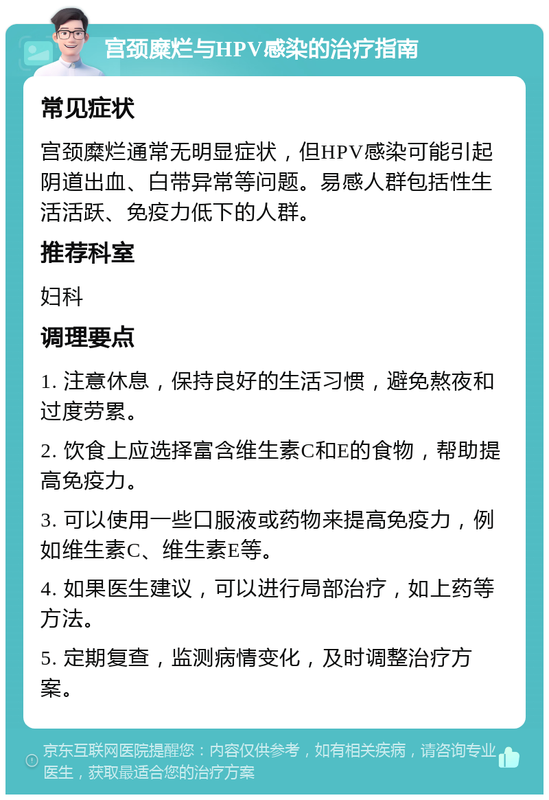 宫颈糜烂与HPV感染的治疗指南 常见症状 宫颈糜烂通常无明显症状，但HPV感染可能引起阴道出血、白带异常等问题。易感人群包括性生活活跃、免疫力低下的人群。 推荐科室 妇科 调理要点 1. 注意休息，保持良好的生活习惯，避免熬夜和过度劳累。 2. 饮食上应选择富含维生素C和E的食物，帮助提高免疫力。 3. 可以使用一些口服液或药物来提高免疫力，例如维生素C、维生素E等。 4. 如果医生建议，可以进行局部治疗，如上药等方法。 5. 定期复查，监测病情变化，及时调整治疗方案。