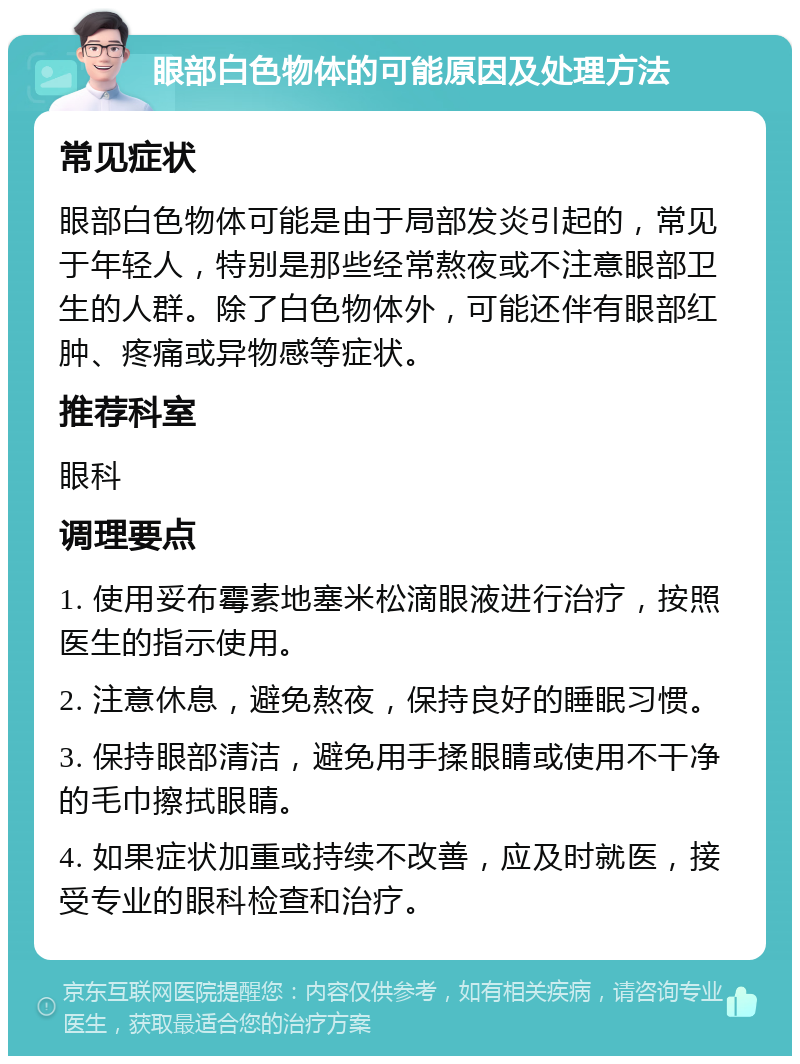 眼部白色物体的可能原因及处理方法 常见症状 眼部白色物体可能是由于局部发炎引起的，常见于年轻人，特别是那些经常熬夜或不注意眼部卫生的人群。除了白色物体外，可能还伴有眼部红肿、疼痛或异物感等症状。 推荐科室 眼科 调理要点 1. 使用妥布霉素地塞米松滴眼液进行治疗，按照医生的指示使用。 2. 注意休息，避免熬夜，保持良好的睡眠习惯。 3. 保持眼部清洁，避免用手揉眼睛或使用不干净的毛巾擦拭眼睛。 4. 如果症状加重或持续不改善，应及时就医，接受专业的眼科检查和治疗。