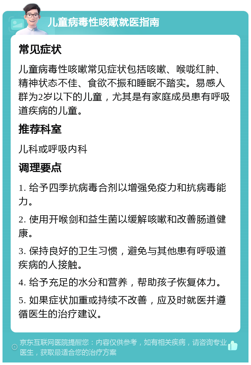 儿童病毒性咳嗽就医指南 常见症状 儿童病毒性咳嗽常见症状包括咳嗽、喉咙红肿、精神状态不佳、食欲不振和睡眠不踏实。易感人群为2岁以下的儿童，尤其是有家庭成员患有呼吸道疾病的儿童。 推荐科室 儿科或呼吸内科 调理要点 1. 给予四季抗病毒合剂以增强免疫力和抗病毒能力。 2. 使用开喉剑和益生菌以缓解咳嗽和改善肠道健康。 3. 保持良好的卫生习惯，避免与其他患有呼吸道疾病的人接触。 4. 给予充足的水分和营养，帮助孩子恢复体力。 5. 如果症状加重或持续不改善，应及时就医并遵循医生的治疗建议。