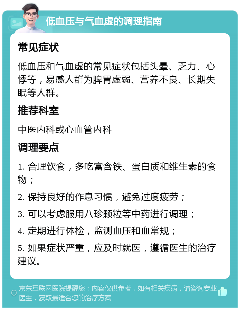 低血压与气血虚的调理指南 常见症状 低血压和气血虚的常见症状包括头晕、乏力、心悸等，易感人群为脾胃虚弱、营养不良、长期失眠等人群。 推荐科室 中医内科或心血管内科 调理要点 1. 合理饮食，多吃富含铁、蛋白质和维生素的食物； 2. 保持良好的作息习惯，避免过度疲劳； 3. 可以考虑服用八珍颗粒等中药进行调理； 4. 定期进行体检，监测血压和血常规； 5. 如果症状严重，应及时就医，遵循医生的治疗建议。