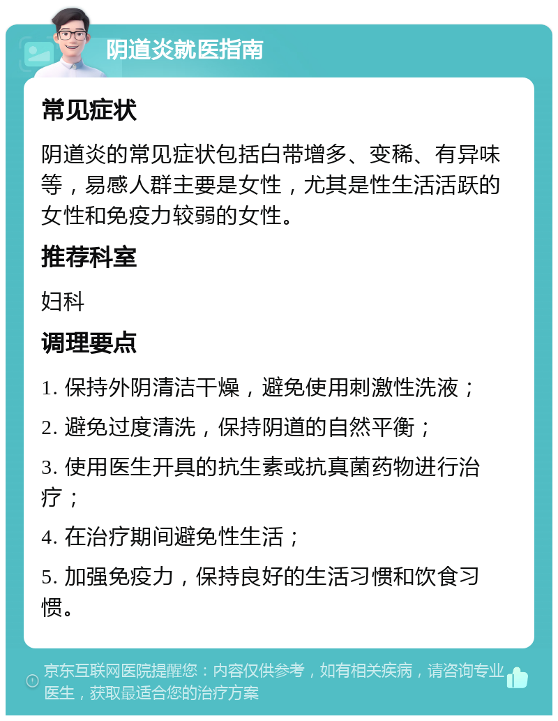 阴道炎就医指南 常见症状 阴道炎的常见症状包括白带增多、变稀、有异味等，易感人群主要是女性，尤其是性生活活跃的女性和免疫力较弱的女性。 推荐科室 妇科 调理要点 1. 保持外阴清洁干燥，避免使用刺激性洗液； 2. 避免过度清洗，保持阴道的自然平衡； 3. 使用医生开具的抗生素或抗真菌药物进行治疗； 4. 在治疗期间避免性生活； 5. 加强免疫力，保持良好的生活习惯和饮食习惯。