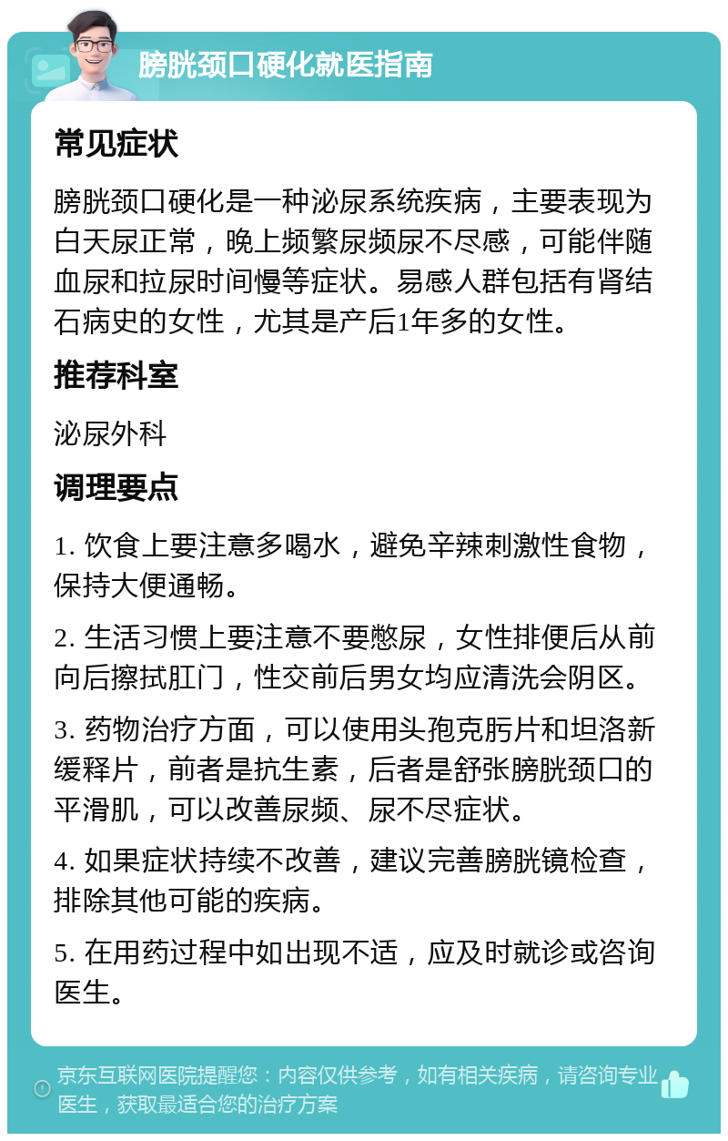 膀胱颈口硬化就医指南 常见症状 膀胱颈口硬化是一种泌尿系统疾病，主要表现为白天尿正常，晚上频繁尿频尿不尽感，可能伴随血尿和拉尿时间慢等症状。易感人群包括有肾结石病史的女性，尤其是产后1年多的女性。 推荐科室 泌尿外科 调理要点 1. 饮食上要注意多喝水，避免辛辣刺激性食物，保持大便通畅。 2. 生活习惯上要注意不要憋尿，女性排便后从前向后擦拭肛门，性交前后男女均应清洗会阴区。 3. 药物治疗方面，可以使用头孢克肟片和坦洛新缓释片，前者是抗生素，后者是舒张膀胱颈口的平滑肌，可以改善尿频、尿不尽症状。 4. 如果症状持续不改善，建议完善膀胱镜检查，排除其他可能的疾病。 5. 在用药过程中如出现不适，应及时就诊或咨询医生。