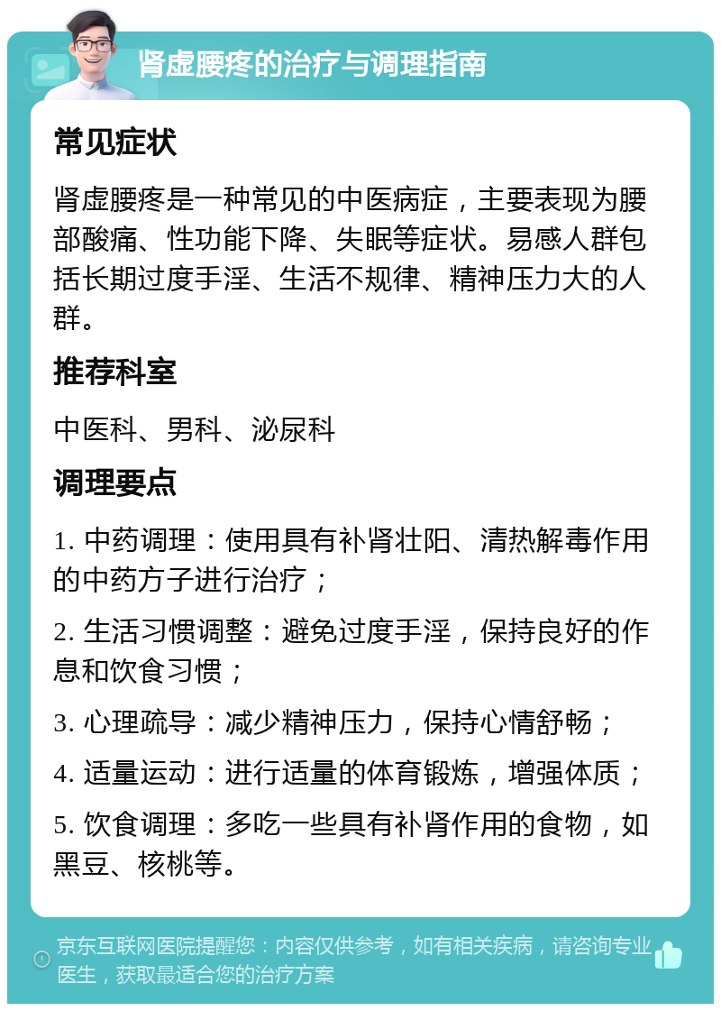 肾虚腰疼的治疗与调理指南 常见症状 肾虚腰疼是一种常见的中医病症，主要表现为腰部酸痛、性功能下降、失眠等症状。易感人群包括长期过度手淫、生活不规律、精神压力大的人群。 推荐科室 中医科、男科、泌尿科 调理要点 1. 中药调理：使用具有补肾壮阳、清热解毒作用的中药方子进行治疗； 2. 生活习惯调整：避免过度手淫，保持良好的作息和饮食习惯； 3. 心理疏导：减少精神压力，保持心情舒畅； 4. 适量运动：进行适量的体育锻炼，增强体质； 5. 饮食调理：多吃一些具有补肾作用的食物，如黑豆、核桃等。